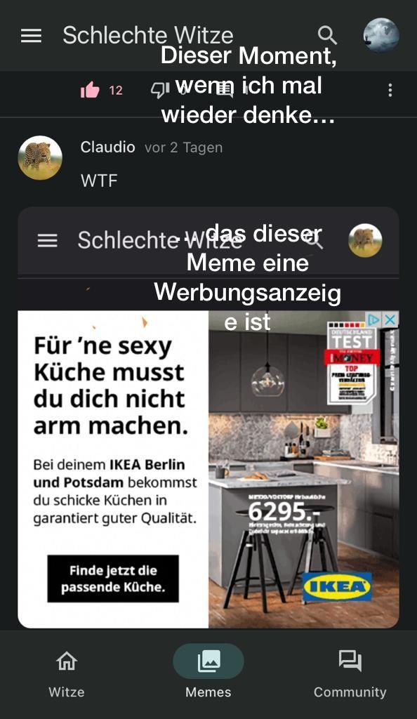 Schlechte Witze
Dieser Moment,
12
wenn ich mal
wieder denke...
Claudio vor 2 Tagen
WTF
= Schlechte was dieser
Meme eine
Werbungsanzeig
e ist
Für 'ne sexy
Küche musst
du dich nicht
arm machen.
Bei deinem IKEA Berlin
und Potsdam bekommst
du schicke Küchen in
garantiert guter Qualität.
Witze
Finde jetzt die
passende Küche.
Memes
MEDONDSTORP
-6295.-
Hreangedho Fixatring und
sapat
‒‒‒‒‒‒
TEST
TOP
PREM LEJATIMED
mes
IKEA
:
X
Community
yuklyecuers