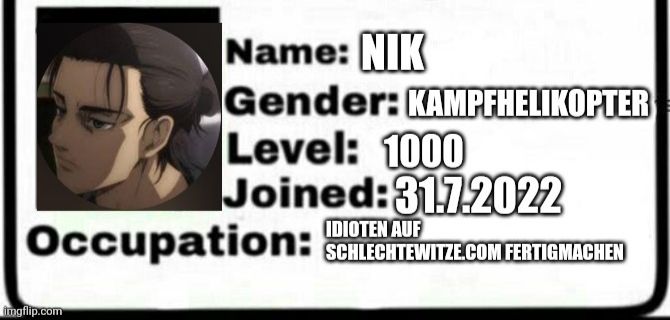 Name: NIK
Gender: KAMPFHELIKOPTER
Level: 1000
Joined:31.7.2022
IDIOTEN AUF
Occupation: SCHLECHTEWITZE.COM FERTIGMACHEN
imgflip.com