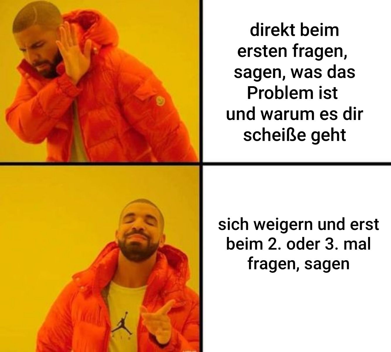 direkt beim
ersten fragen,
sagen, was das
Problem ist
und warum es dir
scheiße geht
sich weigern und erst
beim 2. oder 3. mal
fragen, sagen