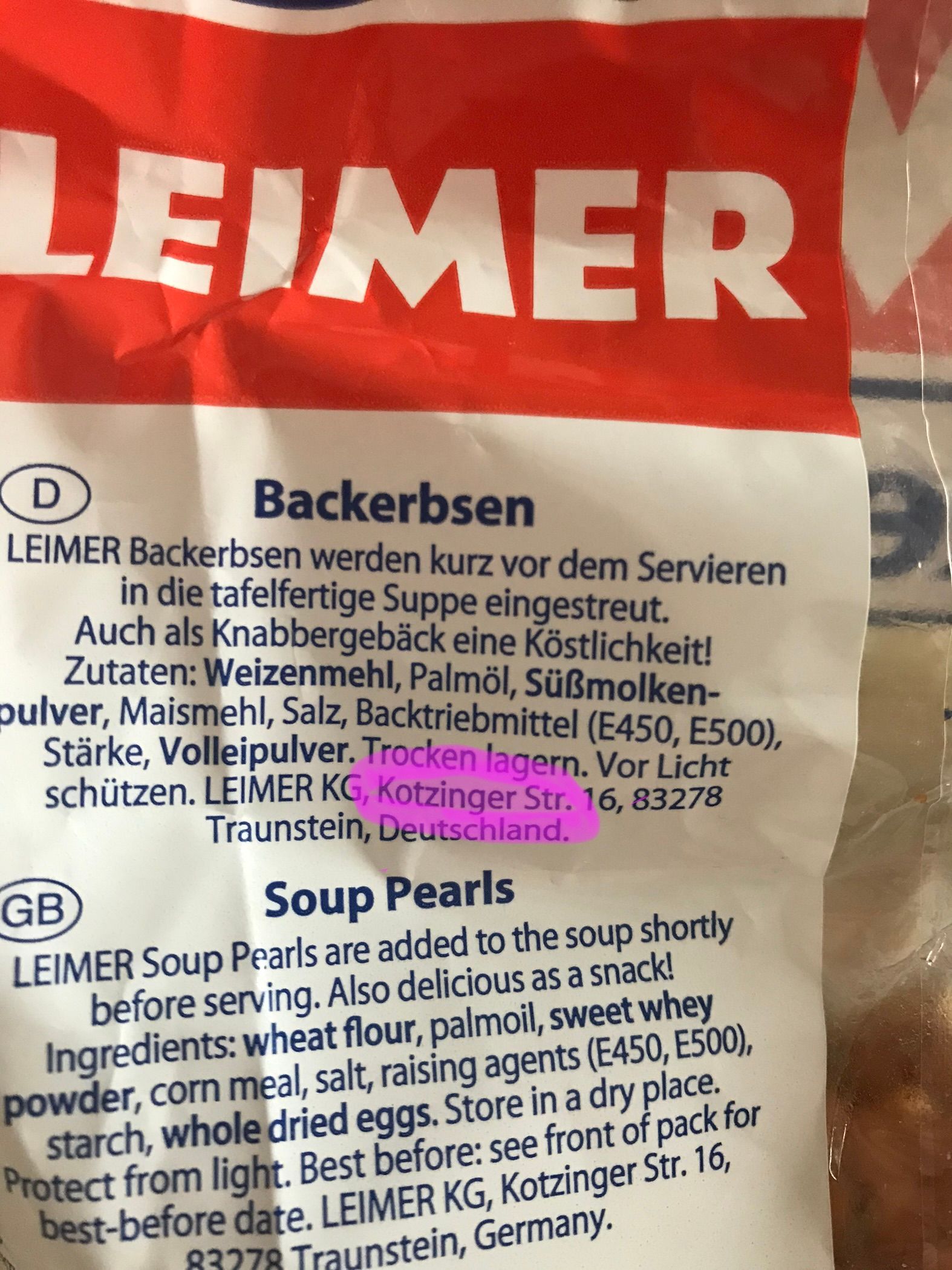 LEIMER
D
Backerbsen
LEIMER Backerbsen werden kurz vor dem Servieren
in die tafelfertige Suppe eingestreut.
Auch als Knabbergebäck eine Köstlichkeit!
Zutaten: Weizenmehl, Palmöl, Süßmolken-
pulver, Maismehl, Salz, Backtriebmittel (E450, E500),
Stärke, Volleipulver. Trocken lagern. Vor Licht
schützen. LEIMER KG, Kotzinger Str. 16, 83278
Traunstein, Deutschland.
GB
Soup Pearls
LEIMER Soup Pearls are added to the soup shortly
before serving. Also delicious as a snack!
Ingredients: wheat flour, palmoil, sweet whey
powder, corn meal, salt, raising agents (E450, E500),
starch, whole dried eggs. Store in a dry place.
Protect from light. Best before: see front of pack for
best-before date. LEIMER KG, Kotzinger Str. 16,
83278 Traunstein, Germany.