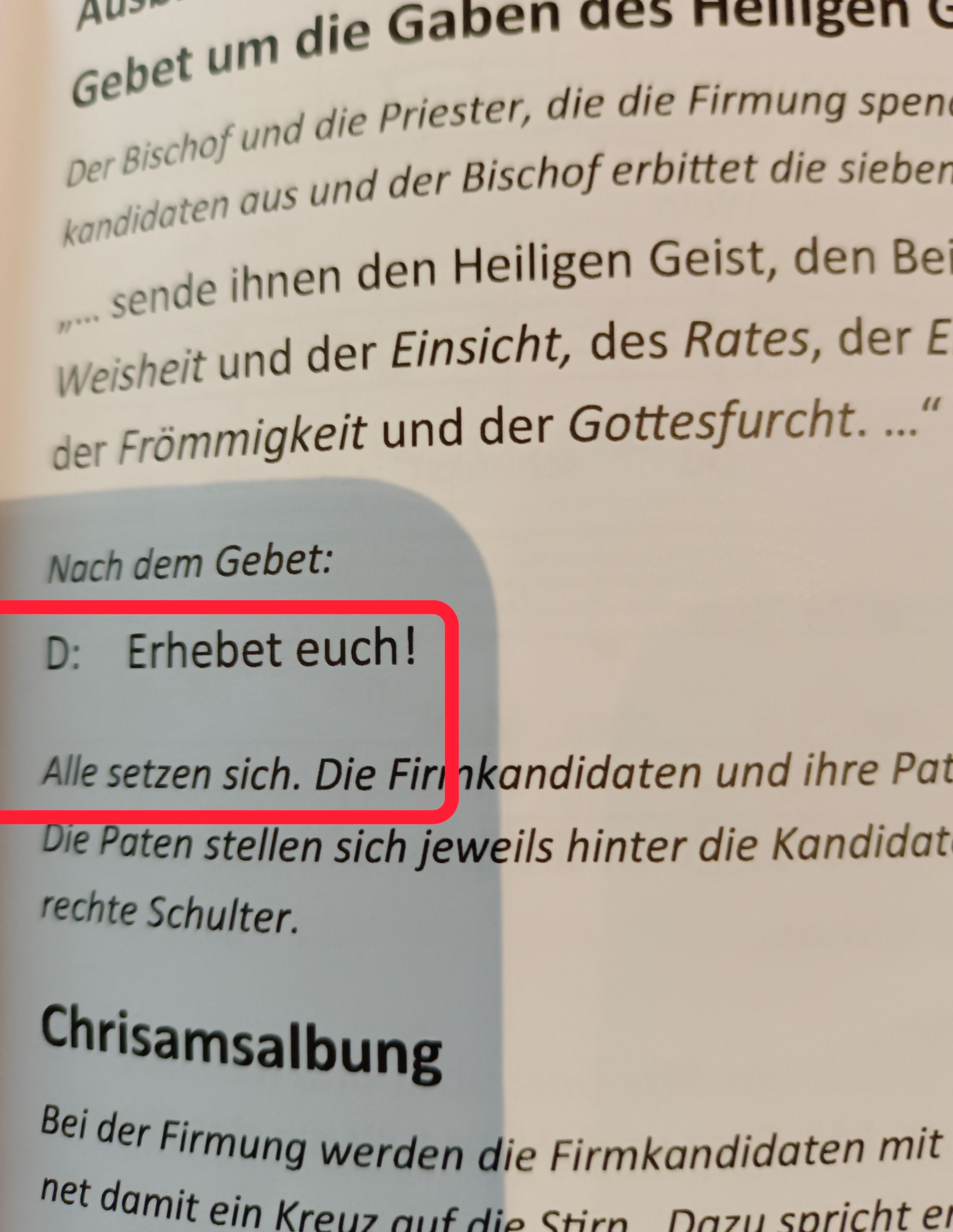 Gebet um die Gaben des Helligen
Der Bischof und die Priester, die die Firmung spene
kandidaten aus und der Bischof erbittet die sieber
»-sende ihnen den Heiligen Geist, den Be
Weisheit und der Einsicht, des Rates, der E
der Frömmigkeit und der Gottesfurcht...."
Nach dem Gebet:
D: Erhebet euch!
Alle setzen sich. Die Firinkandidaten und ihre Pat
Die Paten stellen sich jeweils hinter die Kandidat
rechte Schulter.
Chrisamsalbung
Bei der Firmung werden die Firmkandidaten mit
net damit ein Kreuz auf die Stirn Dazu spricht er