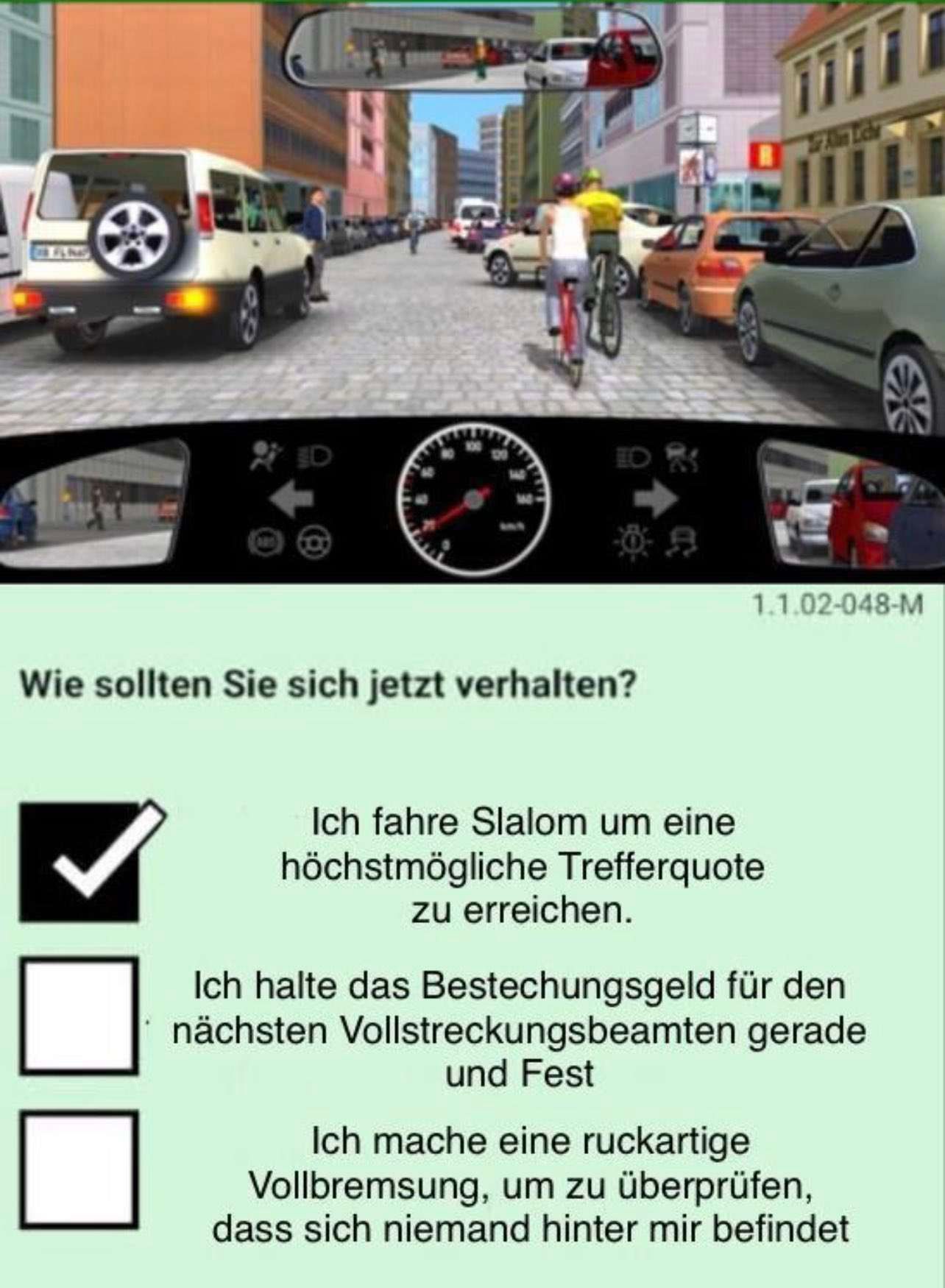 Wie sollten Sie sich jetzt verhalten?
Alam Liche
1.1.02-048-M
Ich fahre Slalom um eine
höchstmögliche Trefferquote
zu erreichen.
Ich halte das Bestechungsgeld für den
nächsten Vollstreckungsbeamten gerade
und Fest
Ich mache eine ruckartige
Vollbremsung, um zu überprüfen,
dass sich niemand hinter mir befindet