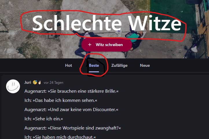 11
Schlechte Witze
Juri
Hot
+ Witz schreiben
Beste Zufällige
vor 24 Tagen
Augenarzt: »Sie brauchen eine stärkere Brille.<<
Ich: >>Das habe ich kommen sehen.<<
Augenarzt: >>Und zwar keine vom Discounter.<<
Ich: >>Sehe ich ein.<<
Augenarzt: »Diese Wortspiele sind zwanghaft?<<
Ich: >>Sie haben mich durchschaut.<<
Neue
Per Geld &