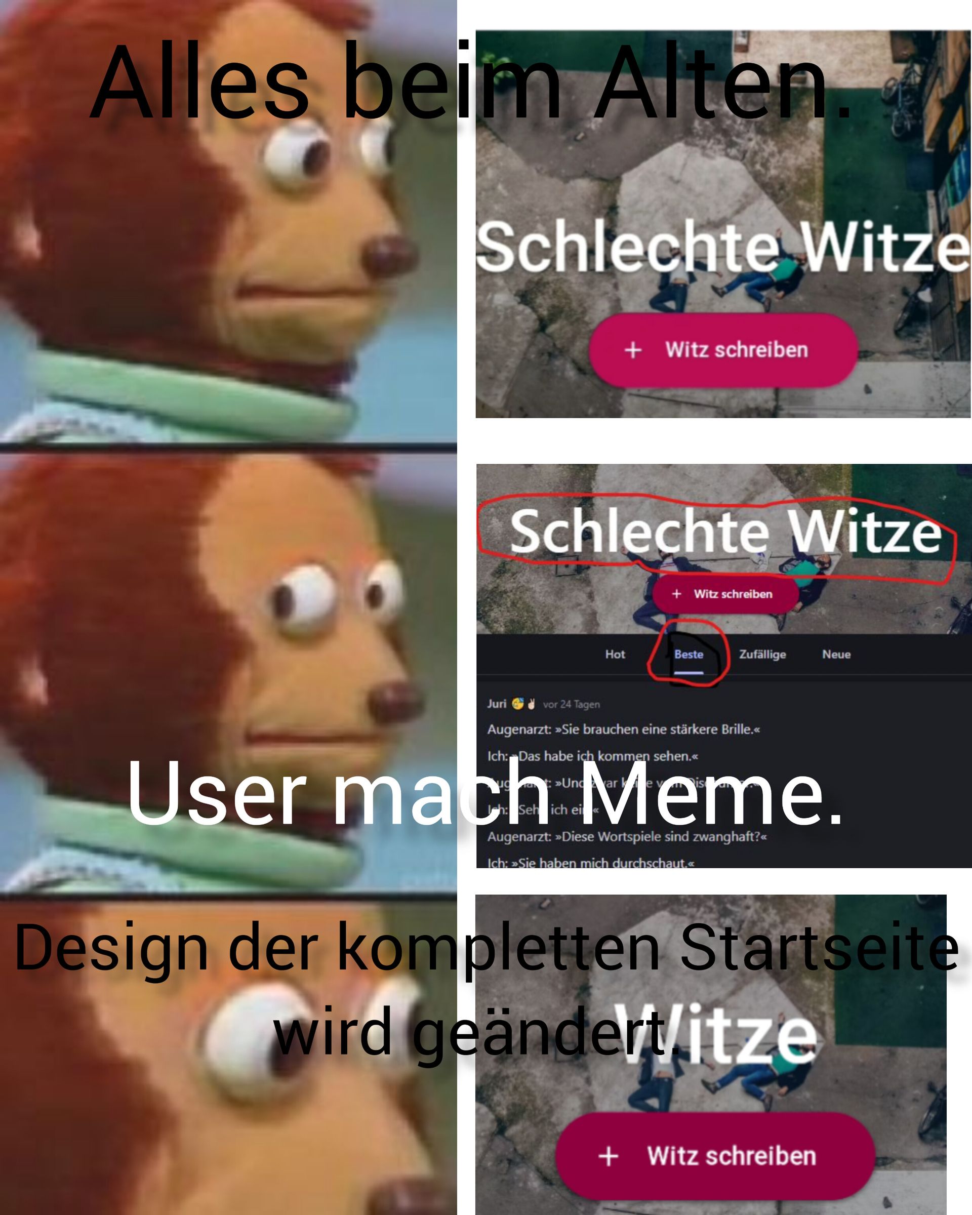 Alles beim Alten
Schlechte Witze
Juri
+ Witz schreiben
Schlechte Witze
Hot
h: Seh ich ei«<
+ Witz schreiben
vor 24 Tagen
Augenarzt: »Sie brauchen eine stärkere Brille.<<
Ich: Das habe ich kommen sehen.<<
»Undar ke vis
Beste Zufällige
User
Design der kompletten Startseite
wird geändert/itze
Augenarzt: »Diese Wortspiele sind zwanghaft?<<
Ich: »Sie haben mich durchschaut.<<
Neue
+ Witz schreiben