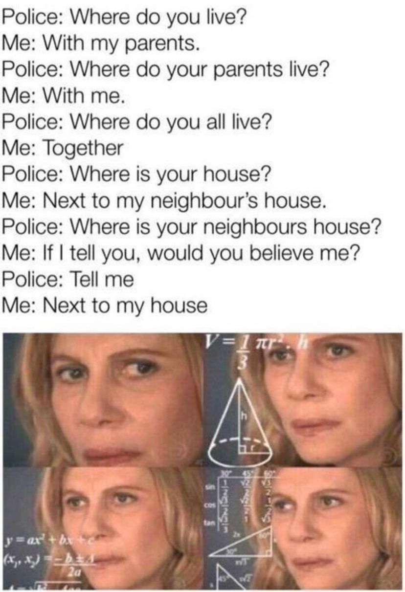 Police: Where do you live?
Me: With my parents.
Police: Where do your parents live?
Me: With me.
Police: Where do you all live?
Me: Together
Police: Where is your house?
Me: Next to my neighbour's house.
Police: Where is your neighbours house?
Me: If I tell you, would you believe me?
Police: Tell me
Me: Next to my house
y=ax²+bx+c
2a
V=1 nr².h
3
V2 V3
રામાય
WT
6 SNI-NGS
WE