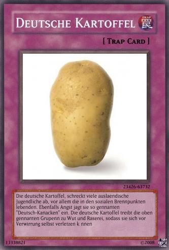 DEUTSCHE KARTOFFEL
[TRAP CARD]
13338821
23426-63732
Die deutsche Kartoffel, schreckt viele auslaendische
Jugendliche ab, vor allem die in den sozialen Brennpunkten
lebenden. Ebenfalls Angst jagt sie so gennanten
"Deutsch-Kanacken" ein. Die deutsche Kartoffel treibt die oben
gennanten Grupenn zu Wut und Raserei, sodass sie sich vor
Verwirrung selbst verletzen k nnen
2008