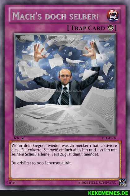 MACH'S DOCH SELBER! Ë
[TRAP CARD
Photos
het
!? #€@!!
dorest photos
depas photos
depositphotos
denos
20
depo
Ich lel
Fick-Dich
Wenn dein Gegner wieder was zu meckern hat, aktiviere
diese Fallenkarte. Schmeiß einfach alles hin und lass Ihn mit.
seinem Scheiß alleine. Sein Zug ist damit beendet.
Du erhältst 10.000 Lebensqualität.
2022 HELL-SCHWARZ
9-0x
YU-G
KEKEMEMES.DE