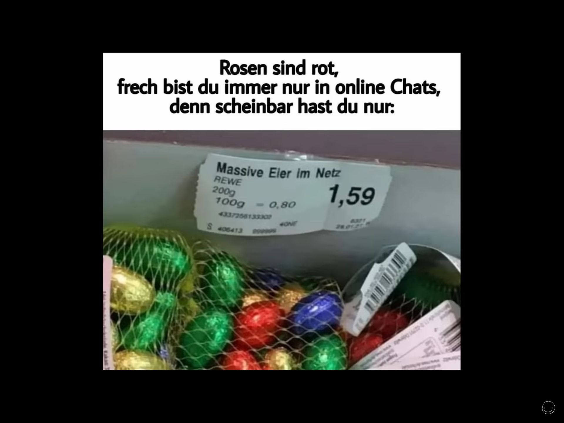 Rosen sind rot,
frech bist du immer nur in online Chats,
denn scheinbar hast du nur:
Massive Eier im Netz
REWE
200g
100g <-0,80
4337256133307
S 406413
POGOS
HONE
1,59