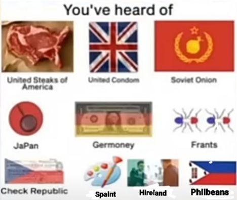 You've heard of
United Steaks of
America
Japan
Check Republic
United Condom
Germoney
Spaint
Hireland
Soviet Onion
Frants
Philbeans