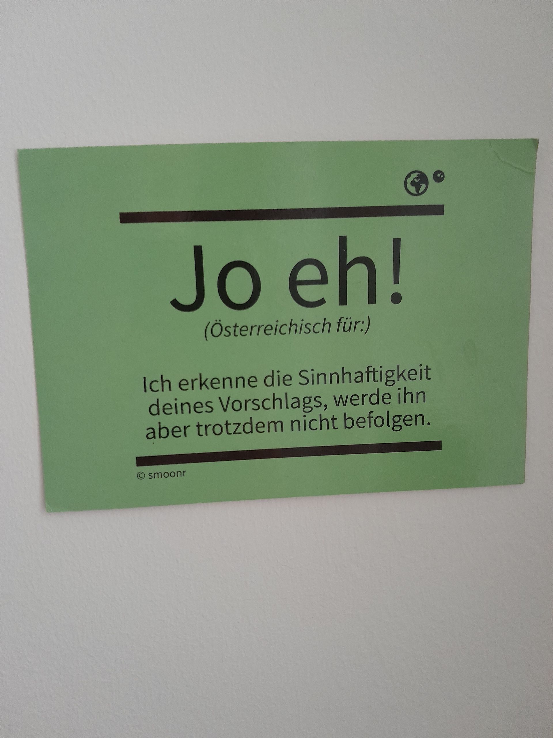 Jo eh!
(Österreichisch für:)
Ich erkenne die Sinnhaftigkeit
deines Vorschlags, werde ihn
aber trotzdem nicht befolgen.
smoonr