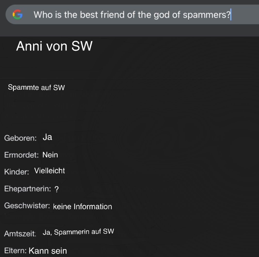 GWho is the best friend of the god of spammers?
Anni von SW
Spammte auf SW
Geboren: Ja
Ermordet: Nein
Kinder: Vielleicht
Ehepartnerin: ?
Geschwister: keine Information
Amtszeit: Ja, Spammerin auf SW
Eltern: Kann sein