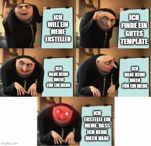 imgflip.com
ICH
WILL EIN
MEME
ERSTELLEN
ICH
HABE KEINE
IDEEN
FÜR EIN MEME
ICH
ERSTELLE EIN
MEME, DASS
ICH KEINE
IDEEN HABE
ICH
FINDE EIN
GUTES
TEMPLATE
ICH
HABE KEINE
IDEEN
FÜR EIN MEME