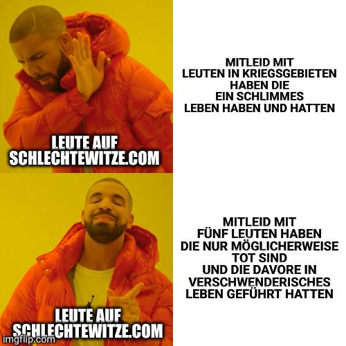 LEUTE AUF
SCHLECHTEWITZE.COM
LEUTE AUF
SCHLECHTEWITZE.COM
imgflip.com
MITLEID MIT
LEUTEN IN KRIEGSGEBIETEN
HABEN DIE
EIN SCHLIMMES
LEBEN HABEN UND HATTEN
MITLEID MIT
FÜNF LEUTEN HABEN
DIE NUR MÖGLICHERWEISE
TOT SIND
UND DIE DAVORE IN
VERSCHWENDERISCHES
LEBEN GEFÜHRT HATTEN