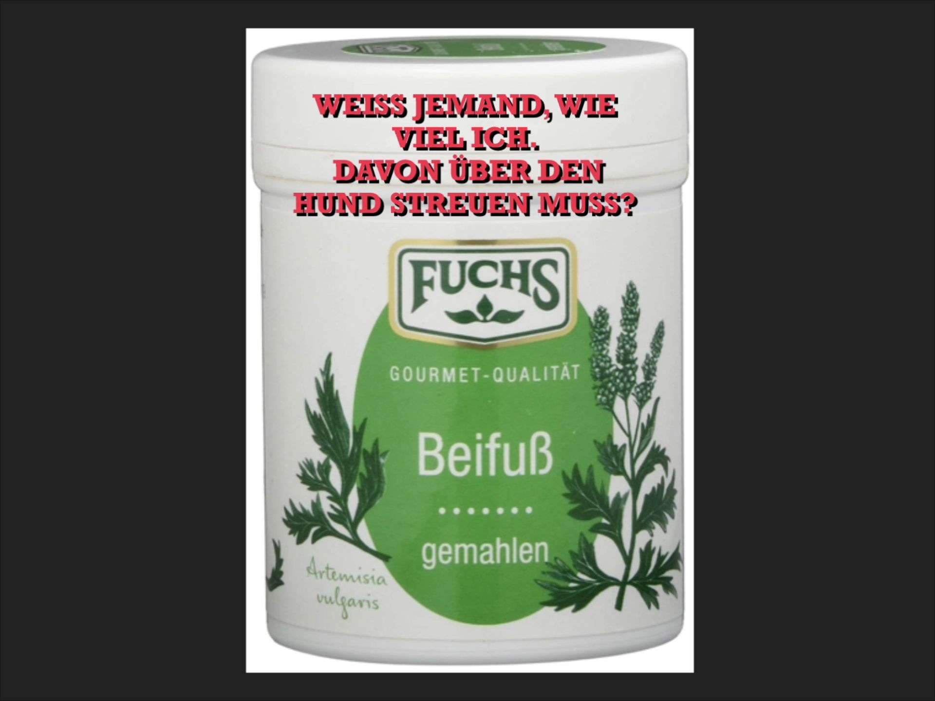 WEISS JEMAND, WIE
VIEL ICH.
DAVON ÜBER DEN
HUND STREUEN MUSS?
FUCHS
GOURMET-QUALITÄT
Artemisia
vulgaris
Beifuß
gemahlen