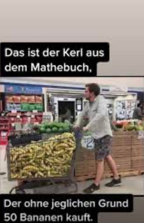 Das ist der Kerl aus
dem Mathebuch,
Der ohne jeglichen Grund
50 Bananen kauft.