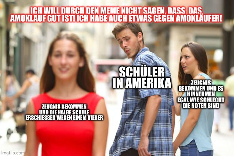 ICH WILL DURCH DEN MEME NICHT SAGEN, DASS DAS.
AMOKLAUF GUT IST! ICH HABE AUCH ETWAS GEGEN AMOKLÄUFER!
ZEUGNIS BEKOMMEN
UND DIE HALBE SCHULE
ERSCHIESSEN WEGEN EINEM VIERER
imgflip.com
SCHÜLER
IN AMERIKA
ZEUGNIS
BEKOMMEN UND ES
HINNEHMEN
EGAL WIE SCHLECHT
DIE NOTEN SIND