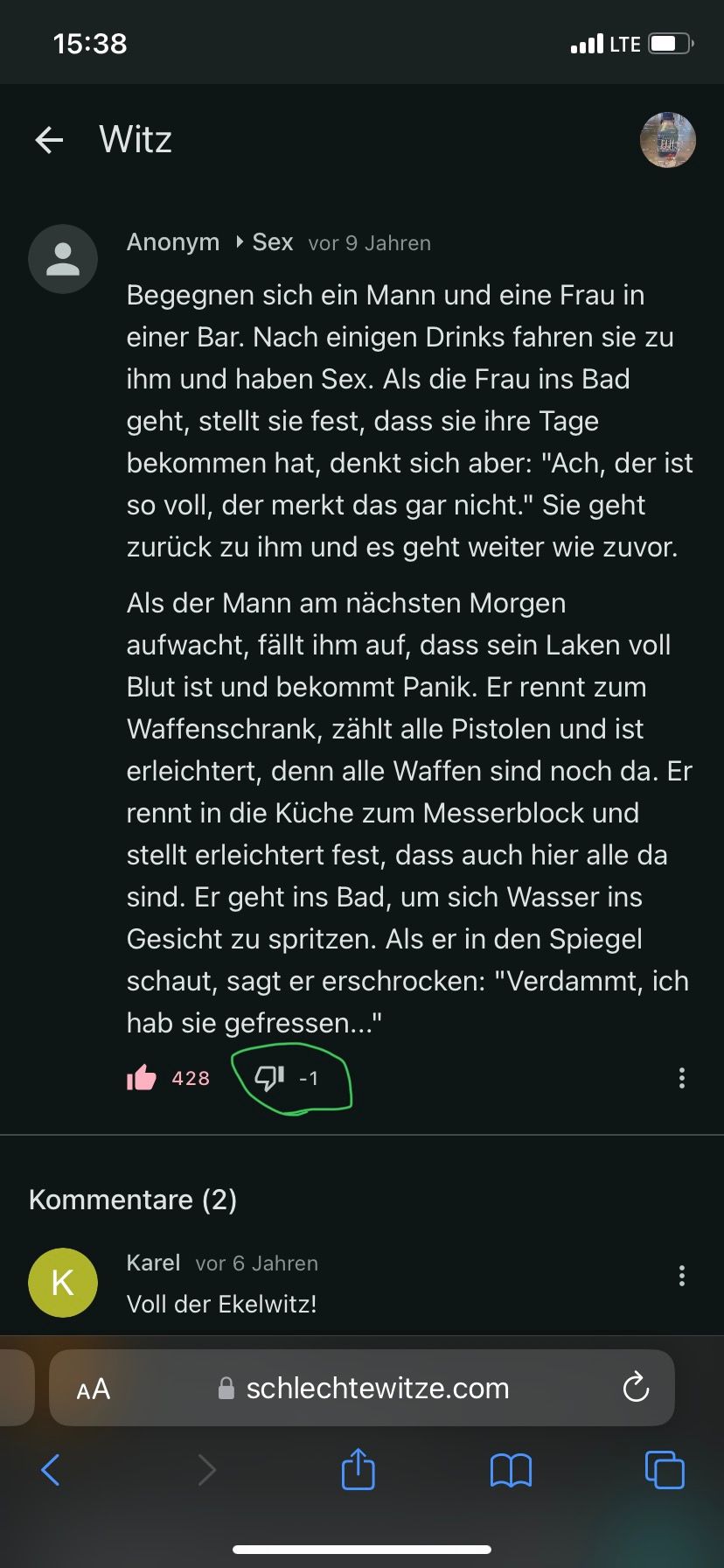 15:38
←
Witz
K
AA
Kommentare (2)
Anonym▸ Sex vor 9 Jahren
Begegnen sich ein Mann und eine Frau in
einer Bar. Nach einigen Drinks fahren sie zu
ihm und haben Sex. Als die Frau ins Bad
geht, stellt sie fest, dass sie ihre Tage
bekommen hat, denkt sich aber: "Ach, der ist
so voll, der merkt das gar nicht." Sie geht
zurück zu ihm und es geht weiter wie zuvor.
428
Als der Mann am nächsten Morgen
aufwacht, fällt ihm auf, dass sein Laken voll
Blut ist und bekommt Panik. Er rennt zum
Waffenschrank, zählt alle Pistolen und ist
erleichtert, denn alle Waffen sind noch da. Er
rennt in die Küche zum Messerblock und
stellt erleichtert fest, dass auch hier alle da
sind. Er geht ins Bad, um sich Wasser ins
Gesicht zu spritzen. Als er in den Spiegel
schaut, sagt er erschrocken: "Verdammt, ich
hab sie gefressen..."
9⁰ -1
.LTE
Karel vor 6 Jahren
Voll der Ekelwitz!
schlechtewitze.com
BU
Ć