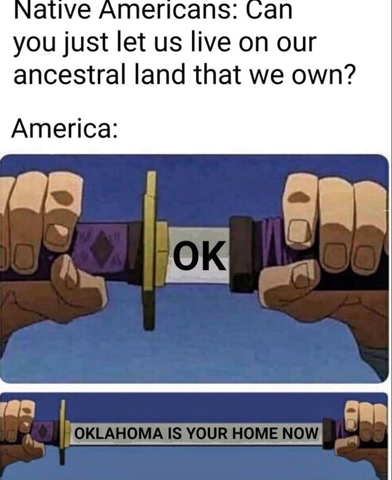 Native Americans: Can
you just let us live on our
ancestral land that we own?
America:
DO
TAR
OK
OKLAHOMA IS YOUR HOME NOW