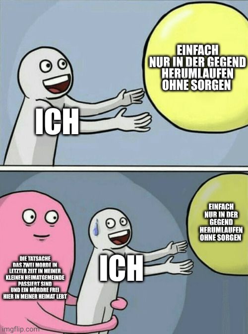 ІСНЕ
DIE TATSACHE
DAS ZWEI MORDE IN
LETZTER ZEIT IN MEINER
KLEINEN HEIMATGEMEINDE
PASSIERT SIND
UND EIN MÖRDRE FREI
HIER IN MEINER HEIMAT LEBT
imgflip.com
ICH
EINFACH
NUR IN DER GEGEND
HERUMLAUFEN
OHNE SORGEN
EINFACH
NUR IN DER
GEGEND
HERUMLAUFEN
OHNE SORGEN