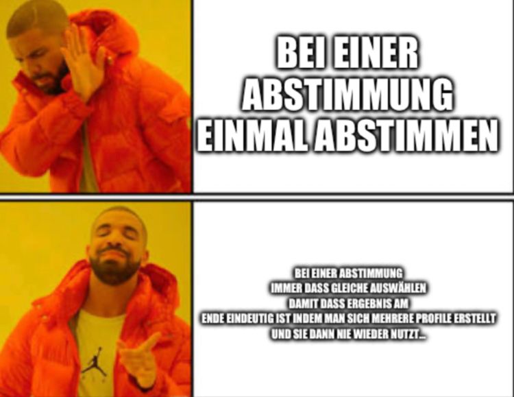 WALL
BEI EINER
ABSTIMMUNG
EINMAL ABSTIMMEN
BEI EINER ABSTIMMUNG
IMMER DASS GLEICHE AUSWÄHLEN
DAMIT DASS ERGEBNIS AM
ENDE EINDEUTIG IST INDEM MAN SICH MEHRERE PROFILE ERSTELLT
UND SIE DANN NIE WIEDER NUTZT