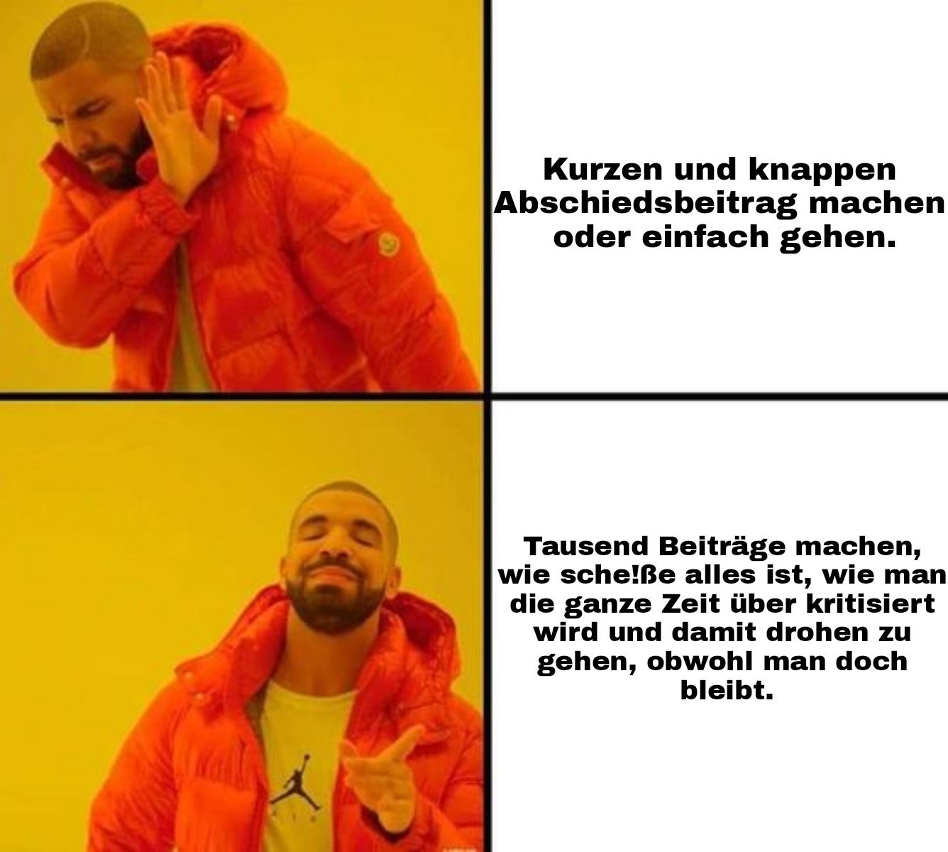 Wall
X
Kurzen und knappen
Abschiedsbeitrag machen
oder einfach gehen.
Tausend Beiträge machen,
wie sche!ße alles ist, wie man
die ganze Zeit über kritisiert
wird und damit drohen zu
gehen, obwohl man doch
bleibt.