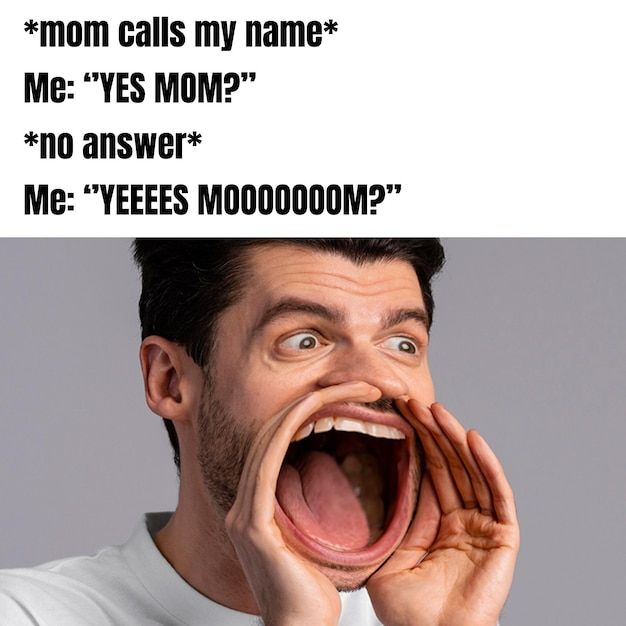 *mom calls my name*
Me: "YES MOM?"
*no answer*
Me: "YEEEES MO000000M?"