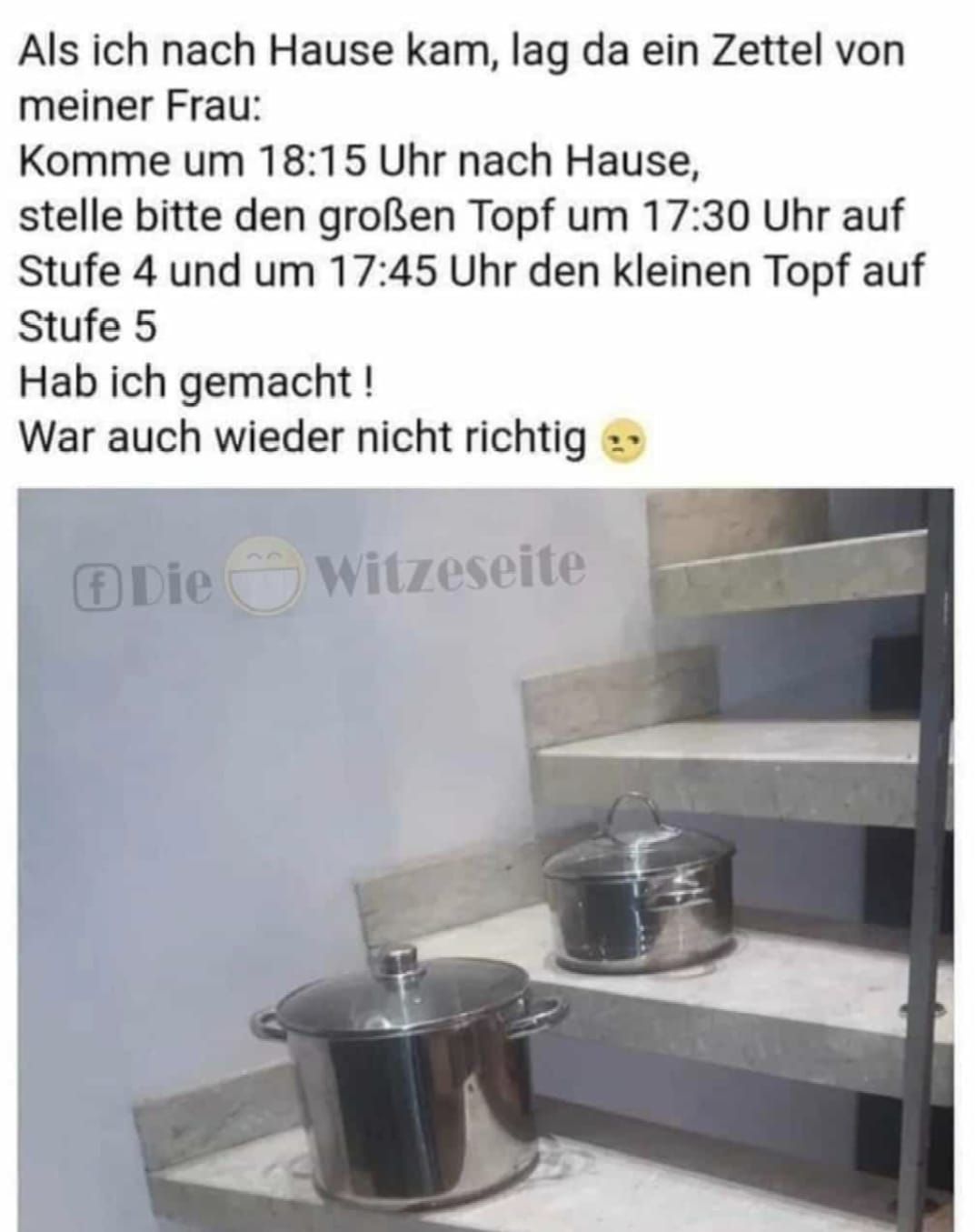 Als ich nach Hause kam, lag da ein Zettel von
meiner Frau:
Komme um 18:15 Uhr nach Hause,
stelle bitte den großen Topf um 17:30 Uhr auf
Stufe 4 und um 17:45 Uhr den kleinen Topf auf
Stufe 5
Hab ich gemacht!
War auch wieder nicht richtig
Ⓒ Die
Witzeseite