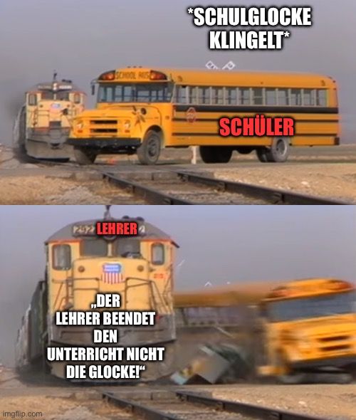 imgflip.com
SCHOOL HUS
122 LEHRER
DER
LEHRER BEENDET
DEN
UNTERRICHT NICHT
DIE GLOCKE!"
*SCHULGLOCKE
KLINGELT*
SCHÜLER