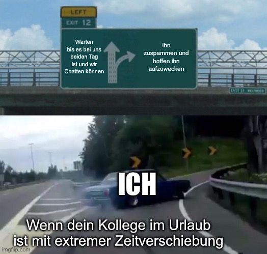 LEFT
EXIT 12
Warten
bis es bei uns
beiden Tag
ist und wir
Chatten können
r
Ihn
zuspammen und
hoffen ihn
aufzuwecken
ICH
Wenn dein Kollege im Urlaub
ist mit extremer Zeitverschiebung
imgflip.com
CASE ET REYWO