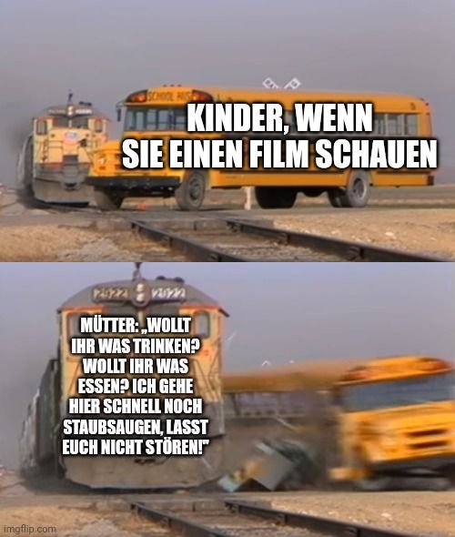 imgflip.com
KINDER, WENN
SIE EINEN FILM SCHAUEN
12522
MÜTTER: WOLLT
IHR WAS TRINKEN?
WOLLT IHR WAS
ESSEN? ICH GEHE
HIER SCHNELL NOCH
STAUBSAUGEN, LASST
EUCH NICHT STÖREN!"