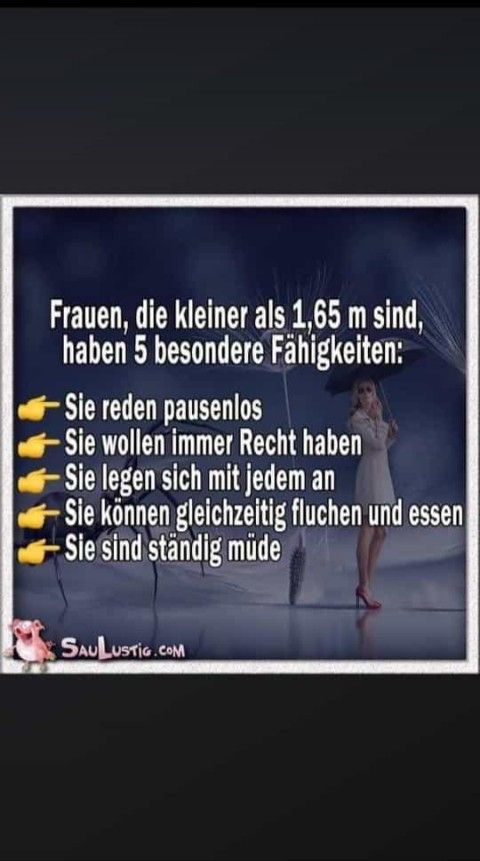 Frauen, die kleiner als 1,65 m sind,
haben 5 besondere Fähigkeiten:
Sie reden pausenlos
- Sie wollen immer Recht haben
Sie legen sich mit jedem an
Sie können gleichzeitig fluchen und essen
Sie sind ständig müde
SAULUSTIG.COM