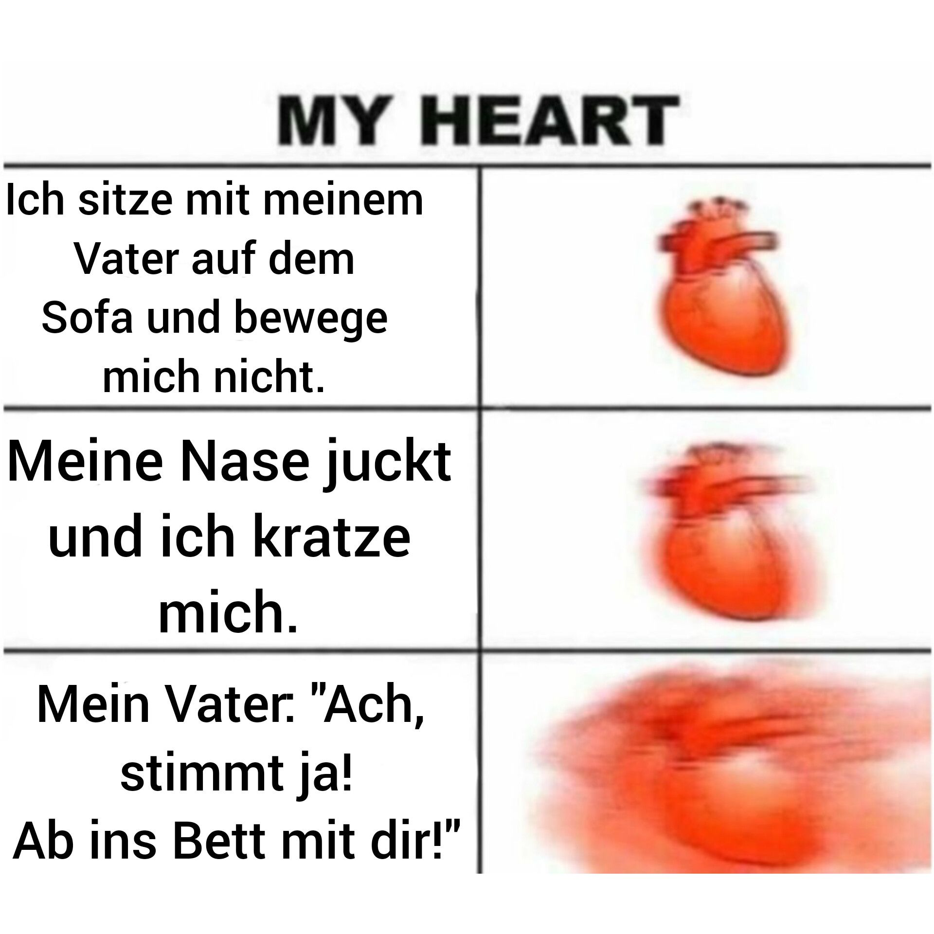 MY HEART
Ich sitze mit meinem
Vater auf dem
Sofa und bewege
mich nicht.
Meine Nase juckt
und ich kratze
mich.
Mein Vater: "Ach,
stimmt ja!
Ab ins Bett mit dir!"