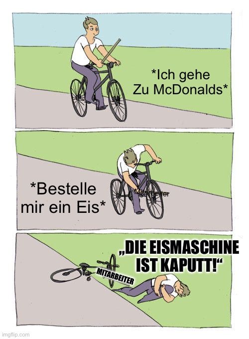 *Bestelle
mir ein Eis*
imgflip.com
*Ich gehe
Zu McDonalds*
Marbeter
,,DIE EISMASCHINE
IST KAPUTT!"
MITARBEITER