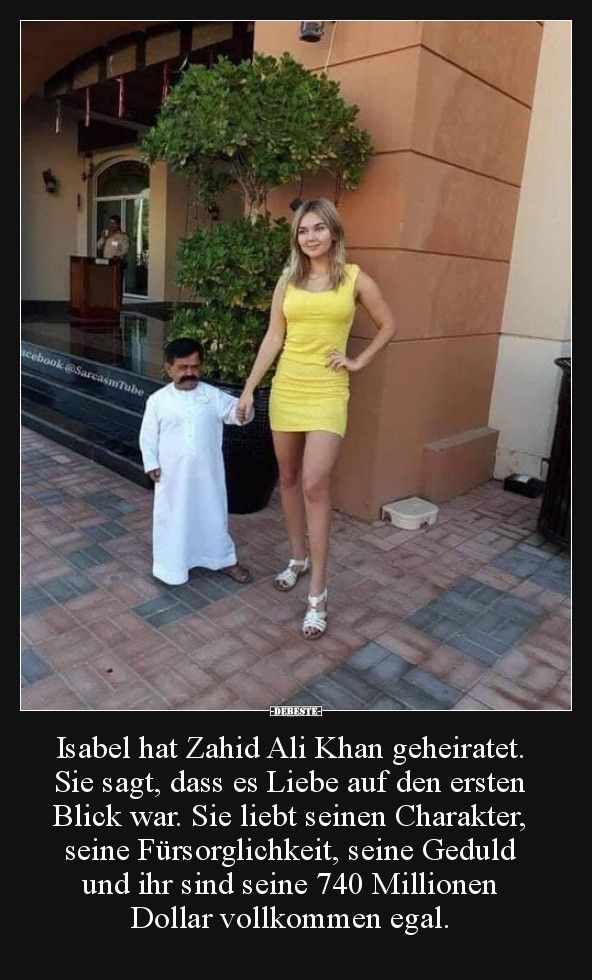 acebook @SarcasmTube
DEBESTE
Isabel hat Zahid Ali Khan geheiratet.
Sie sagt, dass es Liebe auf den ersten
Blick war. Sie liebt seinen Charakter,
seine Fürsorglichkeit, seine Geduld
und ihr sind seine 740 Millionen
Dollar vollkommen egal.