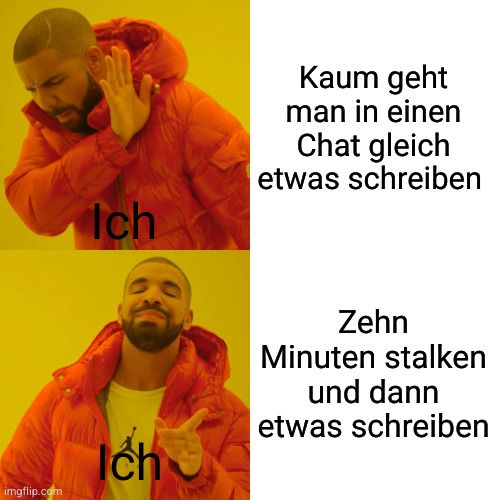 imgflip.com
Ich
Ich
Kaum geht
man in einen
Chat gleich
etwas schreiben
Zehn
Minuten stalken
und dann
etwas schreiben