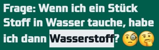 Frage: Wenn ich ein Stück
Stoff in Wasser tauche, habe
ich dann Wasserstoff?