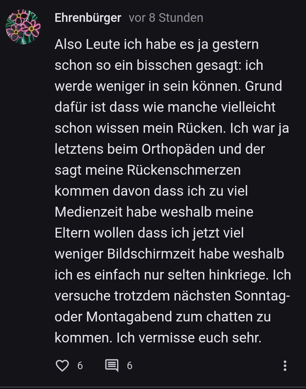 Ehrenbürger vor 8 Stunden
Also Leute ich habe es ja gestern
schon so ein bisschen gesagt: ich
werde weniger in sein können. Grund
dafür ist dass wie manche vielleicht
schon wissen mein Rücken. Ich war ja
letztens beim Orthopäden und der
sagt meine Rückenschmerzen
kommen davon dass ich zu viel
Medienzeit habe weshalb meine
Eltern wollen dass ich jetzt viel
weniger Bildschirmzeit habe weshalb
ich es einfach nur selten hinkriege. Ich
versuche trotzdem nächsten Sonntag-
oder Montagabend zum chatten zu
kommen. Ich vermisse euch sehr.
6
: