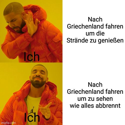 imgflip.com
Ich
Ich
Nach
Griechenland fahren
um die
Strände zu genießen
Nach
Griechenland fahren
um zu sehen
wie alles abbrennt