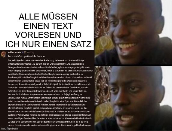 ALLE MÜSSEN
EINEN TEXT
VORLESEN UND
ICH NUR EINEN SATZ
Voldrun Noriusor 1 lag
Ja, es ist ein Satz guckt euch die Punkte an
Der nachfolgende, in seiner unermesslichen Ausdehnung verhamrende und sich in unablässiger
Umadtweiflichkeit windende Satz, der sich über die Grenzen der Klarheit und Zweckmaßigkeit
hinwegsetzt und in seiner scheinbar ondiesen Beschaffenheit jegliche Anstrengung untergräbt, einen
kleren und prägnanten Gedanken zu vermitteln, indem er stattdessen die Leserschaft in ein Labyrinth won
syntaktischer Opulen und semantischer Oberfrachtung hineinzicht, vermag zweifelsohne ab
Paradebeispiel für die Überflüssigkeit und übertriebene Omamentik zu dienen, die manchmal im Bereich
der schriftlichen Kommunikation Breug hält um vermeintlich profundes Wissen oder eloquenten
Ausdruck zu demonstrieren, doch jedoch in Wahrheit lediglich die Verstandlichkeit zunichte macht die
Geduld des Lesers auf die Probe stellt und am Ende zu der unvermeidlichen Einsicht führt, dass die
Schlichtheit und Klarheit in der Derlegung von Ideen oft weitaus wertvoller sind als eine Fülle von
Wortem, die sich in immer komplexeren Verastelungen verlieren, bis sie jeglichen Bezug zur
ursprünglichen Aussage verloren haben und lediglich noch als sprachliche Kunstein Erscheinung
treten die zwar bewundernswert in ihrer formellen Kompleatät sein mögen, aber letztendlich des
grundlegende Ziel des Kommunizierens verfehlen, namlich Informationen auf verstandliche und
effiziente Weise zu vermitteln, weshalb es felsohne angebracht ist, sich immer wieder auf das
Wesentliche zu besinnen und die Tugend der Einfachheit zu schätzen anstatt sich in den unendlichen
Weiten der Wortgewalt zu verlieren, die mehr von einer nazistischen Eitelkeitzeugen könnten als von
einem aufrichtigen Bemühen, klare Gedanken zu teilen und einen fruchtbaren intellektuellen Austausch
zu fördem der letztlich devun lebt, dass die Botschaften, die wir austauschen nicht nur in der Tele
unserer Gedanken wurzeln, sondern auch in der Fahigkeit, sie verstandlich und respektvoll miteinander
imgflipom
6009