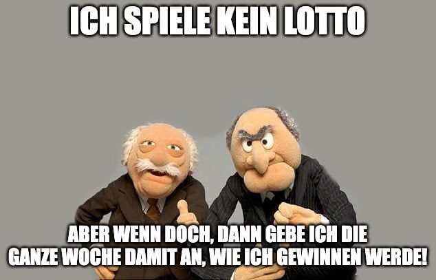 ICH SPIELE KEIN LOTTO
ABER WENN DOCH, DANN GEBE ICH DIE
GANZE WOCHE DAMIT AN, WIE ICH GEWINNEN WERDE!