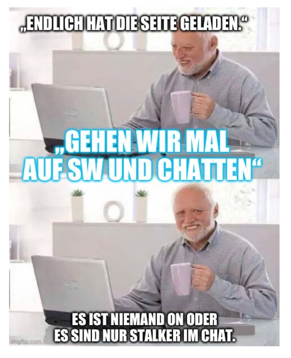 ,,ENDLICH HAT DIE SEITE GELADEN."
GEHEN WIR MAL
AUF SW UND CHATTEN
101
o
imgflip.com
ES IST NIEMAND ON ODER
ES SIND NUR STALKER IM CHAT.