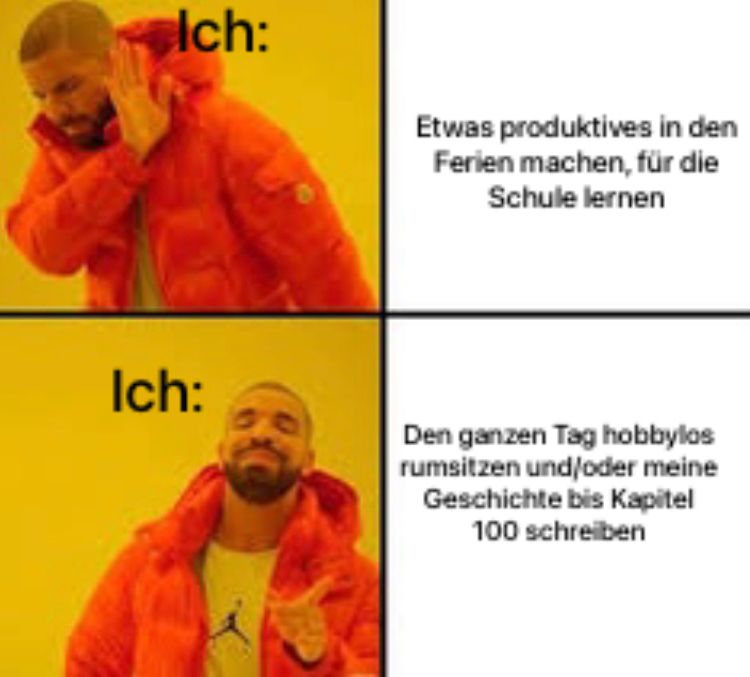 Ich:
Ich:
Etwas produktives in den
Ferien machen, für die
Schule lernen
Den ganzen Tag hobbylos
rumsitzen und/oder meine
Geschichte bis Kapitel
100 schreiben