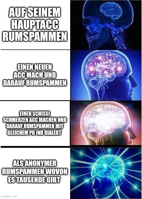 AUF SEINEM
HAUPTACC
RUMSPAMMEN
EINEN NEUEN
ACC MACH UND
DARAUF RUMSPAMMEN
EINEN SCHISSI
SCHMERZEN ACC MACHEN UND
DARAUF RUMSPAMMEN MIT
GLEICHEM PB IND DIALEKT
ALS ANONYMER
RUMSPAMMEN WOVON
ES TAUSENDE GIBT
Imgflip.com