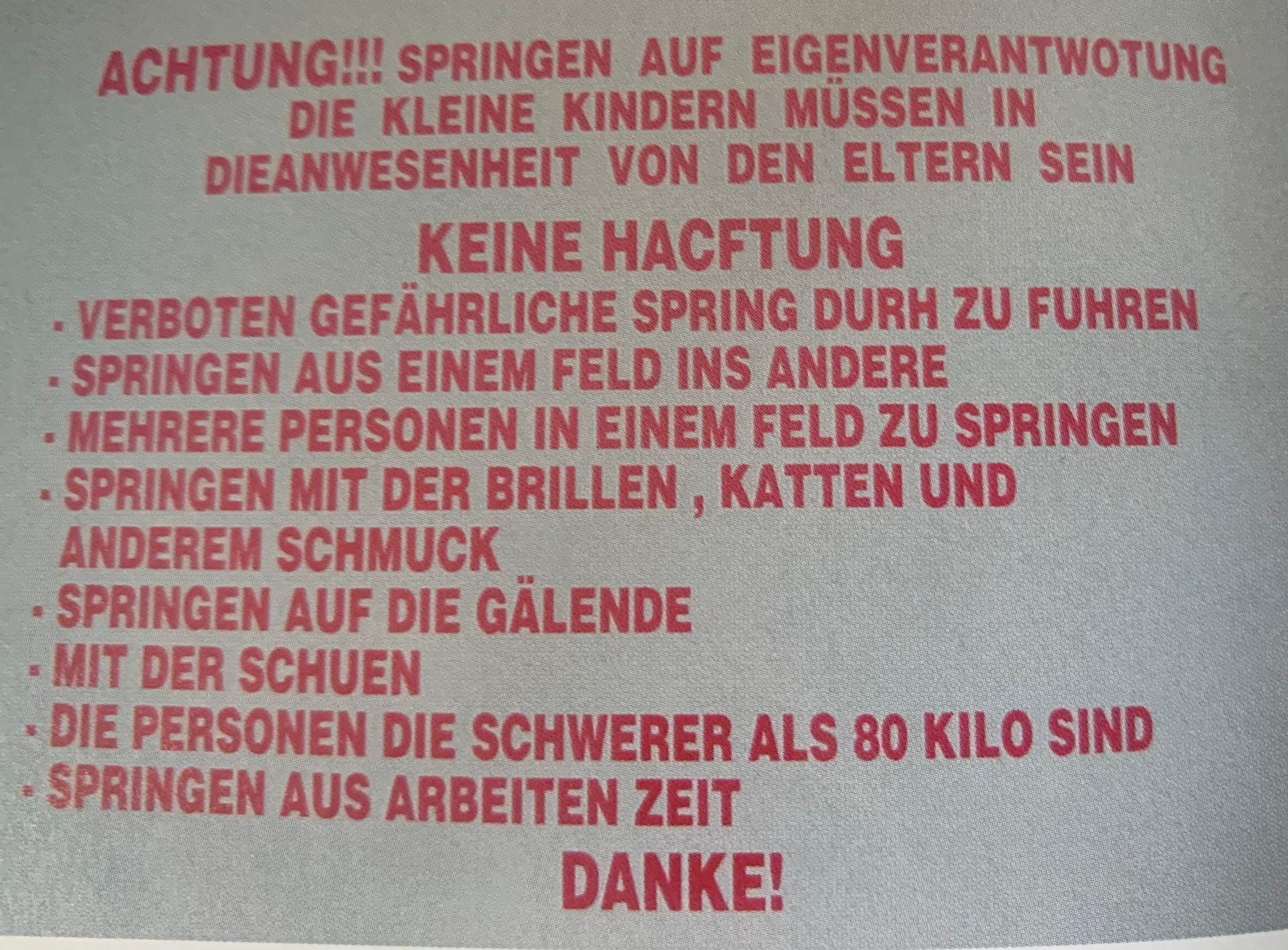 ACHTUNG!!! SPRINGEN AUF EIGENVERANTWOTUNG
DIE KLEINE KINDERN MÜSSEN IN
DIEANWESENHEIT VON DEN ELTERN SEIN
KEINE HACFTUNG
VERBOTEN GEFÄHRLICHE SPRING DURH ZU FUHREN
SPRINGEN AUS EINEM FELD INS ANDERE
MEHRERE PERSONEN IN EINEM FELD ZU SPRINGEN
- SPRINGEN MIT DER BRILLEN, KATTEN UND
ANDEREM SCHMUCK
SPRINGEN AUF DIE GÄLENDE
- MIT DER SCHUEN
DIE PERSONEN DIE SCHWERER ALS 80 KILO SIND
SPRINGEN AUS ARBEITEN ZEIT
DANKE!