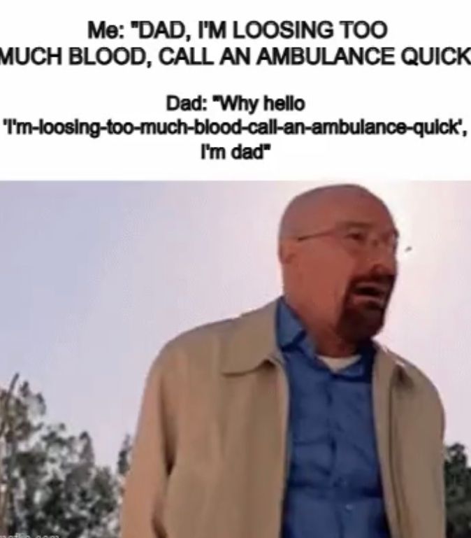 Me: "DAD, I'M LOOSING TOO
MUCH BLOOD, CALL AN AMBULANCE QUICK
Dad: "Why hello
'I'm-loosing-too-much-blood-call-an-ambulance-quick',
I'm dad"