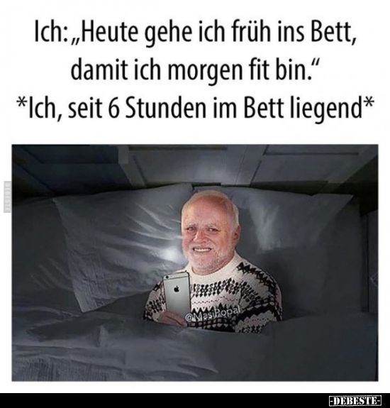 Ich:,,Heute gehe ich früh ins Bett,
damit ich morgen fit bin."
*Ich, seit 6 Stunden im Bett liegend*
MesiPopal
-DEBESTE-