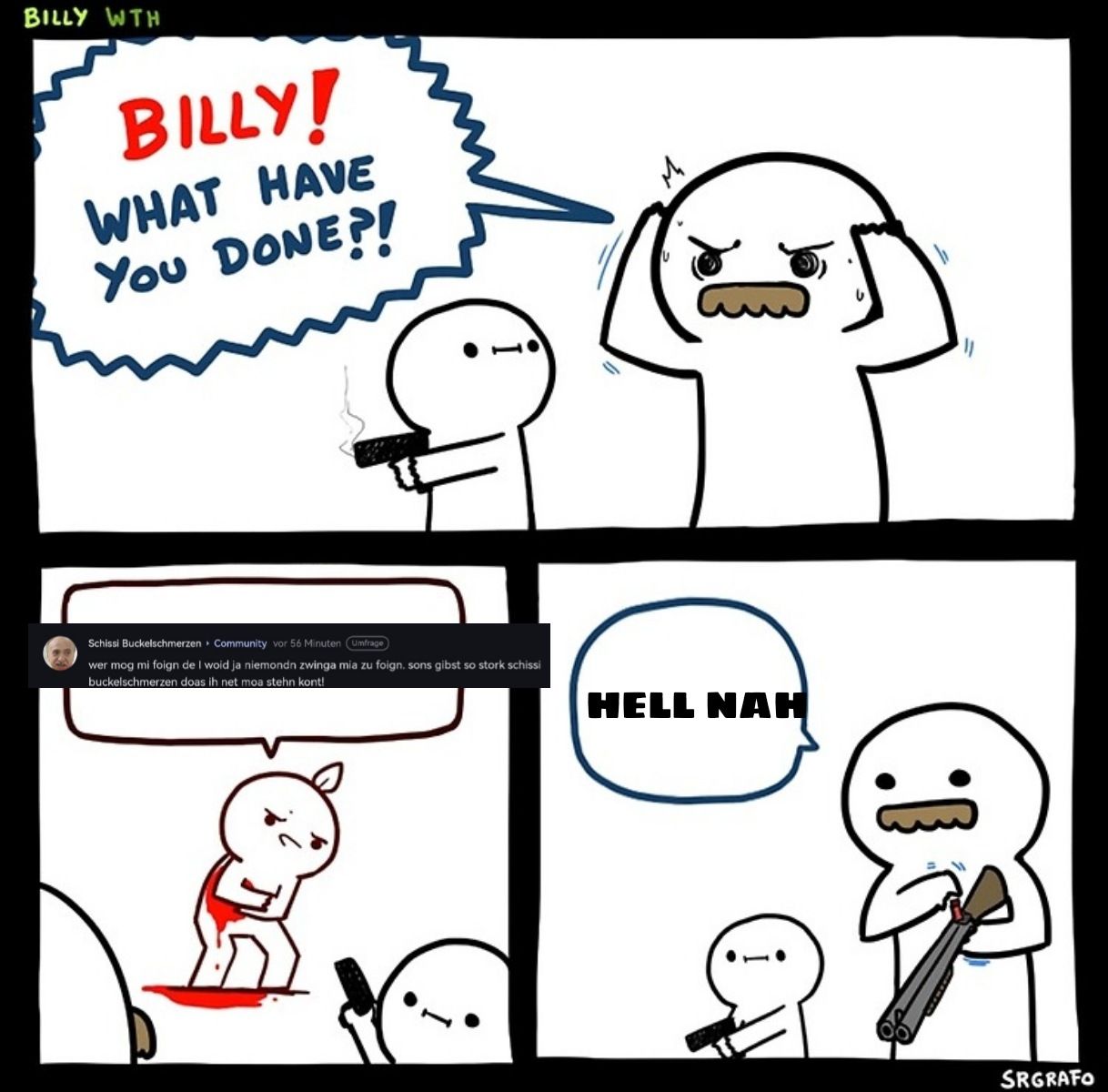 BILLY WTH
BILLY!
WHAT HAVE
You DONE?!
Schissi Buckelschmerzen Community vor 56 Minuten Umfrage
wer mog mi foign de I woid ja niemondn zwinga mia zu foign. sons gibst so stork schissi
buckelschmerzen doas ih net moa stehn kont!
HELL NAH
0:
SRGRAFO