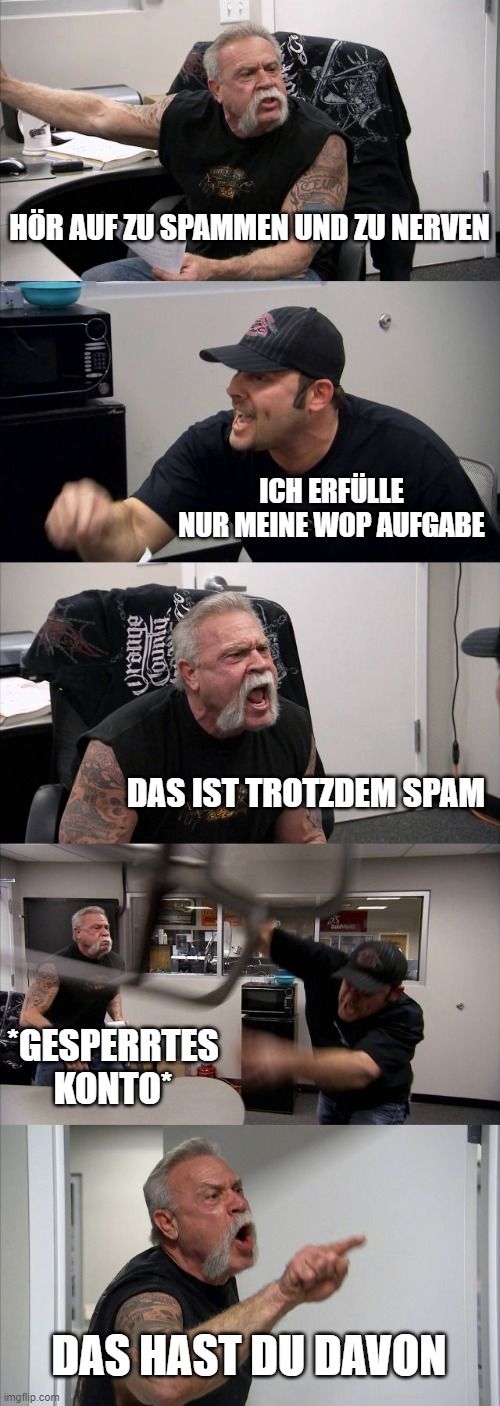 HÖR AUF ZU SPAMMEN UND ZU NERVEN
abue.
County

ICH ERFÜLLE
NUR MEINE WOP AUFGABE
DAS IST TROTZDEM SPAM
*GESPERRTES
ΚΟΝΤΟ
DAS HAST DU DAVON