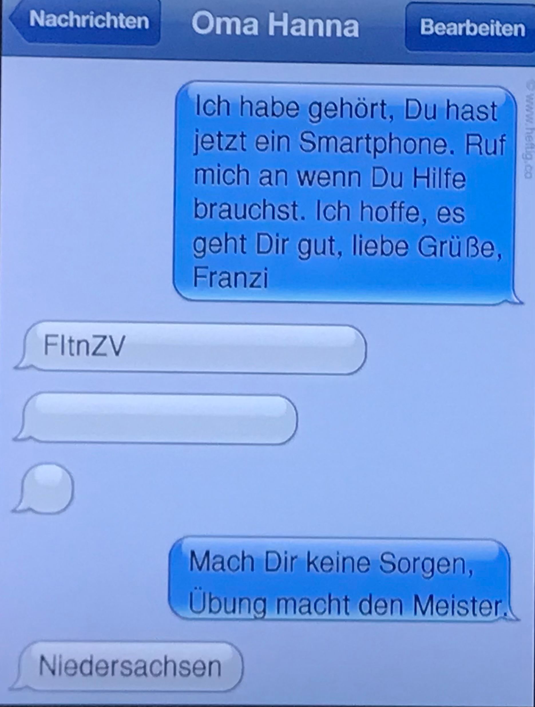 Nachrichten
FitnZV
Oma Hanna Bearbeiten
Ich habe gehört, Du hast
jetzt ein Smartphone. Ruf
mich an wenn Du Hilfe
brauchst. Ich hoffe, es
geht Dir gut, liebe Grüße,
Franzi
Mach Dir keine Sorgen,
Übung macht den Meister.
Niedersachsen
www.heftig.co