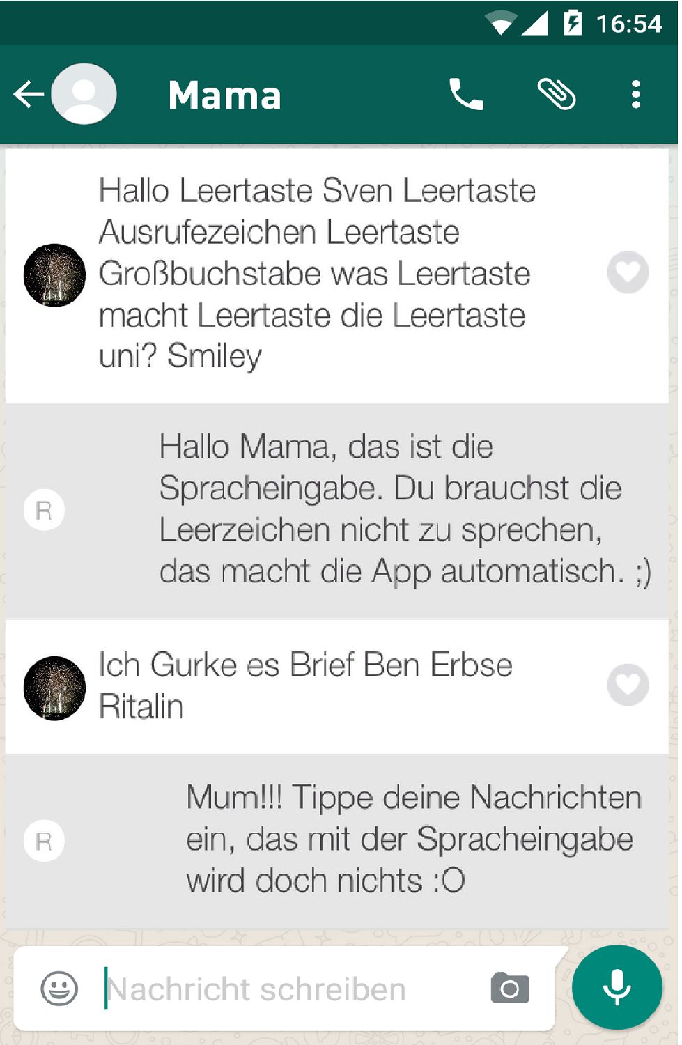 ←
R
R
Mama
Hallo Leertaste Sven Leertaste
Ausrufezeichen Leertaste
Großbuchstabe was Leertaste
macht Leertaste die Leertaste
uni? Smiley
Ich Gurke es Brief Ben Erbse
Ritalin
16:54
Hallo Mama, das ist die
Spracheingabe. Du brauchst die
Leerzeichen nicht zu sprechen,
das macht die App automatisch. ;)
:
Nachricht schreiben
Mum!!! Tippe deine Nachrichten
ein, das mit der Spracheingabe
wird doch nichts :O